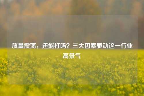 放量震荡，还能打吗？三大因素驱动这一行业高景气