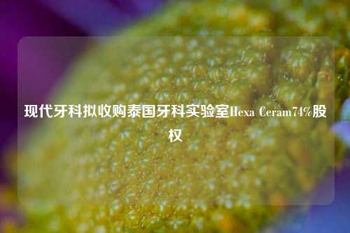 现代牙科拟收购泰国牙科实验室Hexa Ceram74%股权