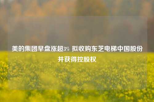 美的集团早盘涨超3% 拟收购东芝电梯中国股份并获得控股权