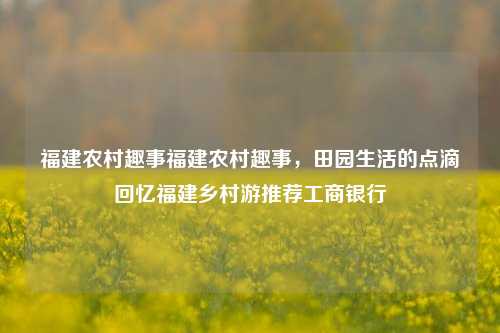 福建农村趣事福建农村趣事，田园生活的点滴回忆福建乡村游推荐工商银行