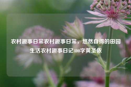 农村趣事日常农村趣事日常，悠然自得的田园生活农村趣事日记400字黄圣依