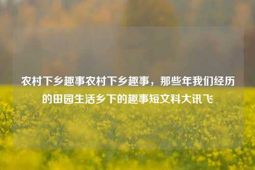 农村下乡趣事农村下乡趣事，那些年我们经历的田园生活乡下的趣事短文科大讯飞