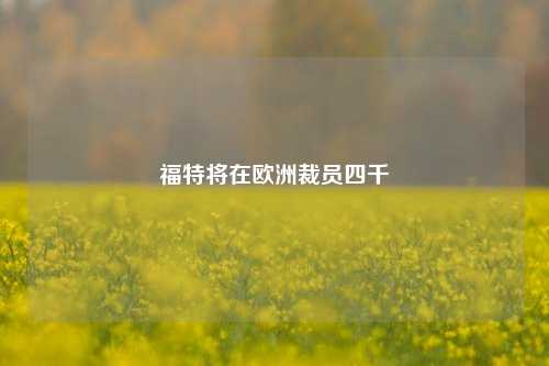 福特将在欧洲裁员四千