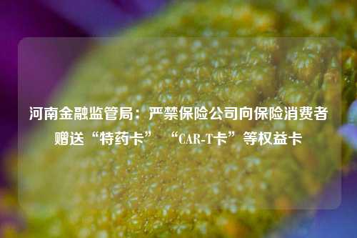 河南金融监管局：严禁保险公司向保险消费者赠送“特药卡” “CAR-T卡”等权益卡