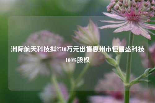 洲际航天科技拟2710万元出售惠州市恒昌盛科技100%股权