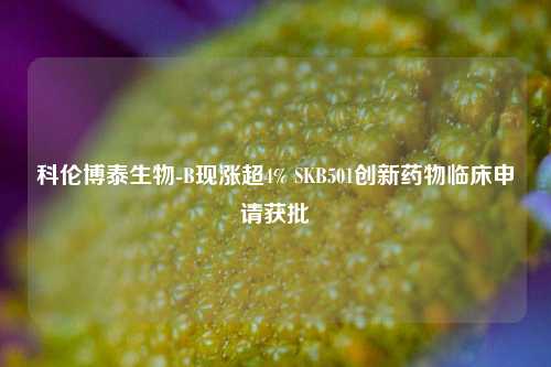 科伦博泰生物-B现涨超4% SKB501创新药物临床申请获批