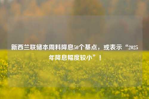 新西兰联储本周料降息50个基点，或表示“2025年降息幅度较小”！