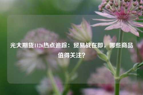 光大期货1126热点追踪：贸易战在即，哪些商品值得关注？