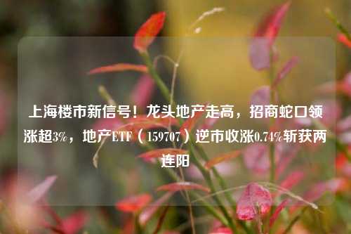 上海楼市新信号！龙头地产走高，招商蛇口领涨超3%，地产ETF（159707）逆市收涨0.74%斩获两连阳