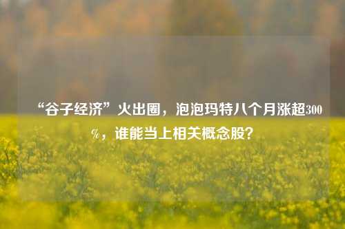 “谷子经济”火出圈，泡泡玛特八个月涨超300%，谁能当上相关概念股？