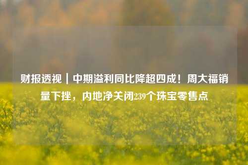 财报透视｜中期溢利同比降超四成！周大福销量下挫，内地净关闭239个珠宝零售点