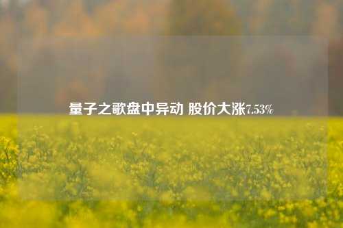 量子之歌盘中异动 股价大涨7.53%