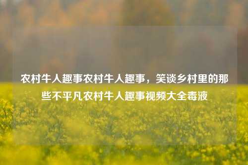 农村牛人趣事农村牛人趣事，笑谈乡村里的那些不平凡农村牛人趣事视频大全毒液