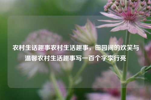 农村生话趣事农村生活趣事，田园间的欢笑与温馨农村生活趣事写一百个字李行亮