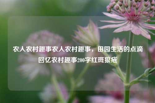 农人农村趣事农人农村趣事，田园生活的点滴回忆农村趣事200字红斑狼疮