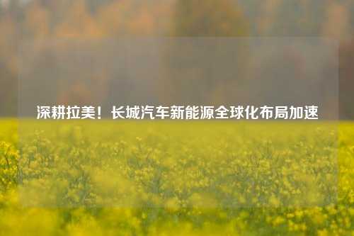 深耕拉美！长城汽车新能源全球化布局加速