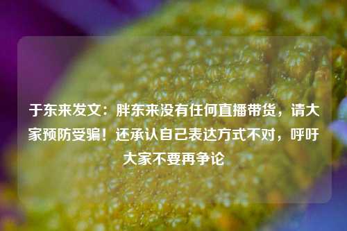 于东来发文：胖东来没有任何直播带货，请大家预防受骗！还承认自己表达方式不对，呼吁大家不要再争论