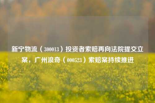 新宁物流（300013）投资者索赔再向法院提交立案，广州浪奇（000523）索赔案持续推进