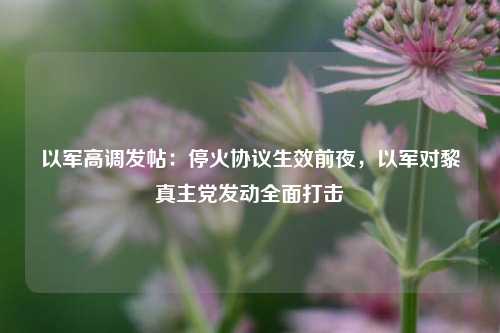 以军高调发帖：停火协议生效前夜，以军对黎真主党发动全面打击