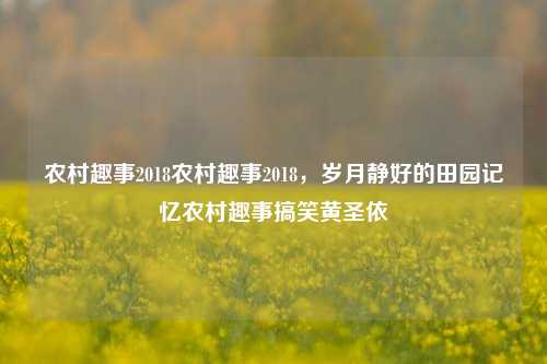 农村趣事2018农村趣事2018，岁月静好的田园记忆农村趣事搞笑黄圣依