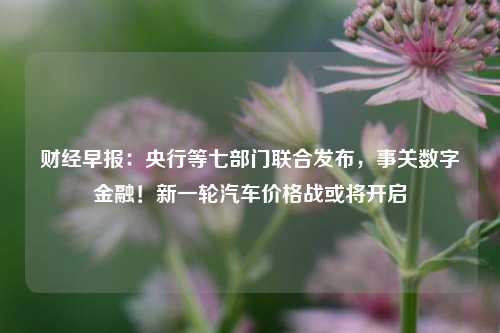 财经早报：央行等七部门联合发布，事关数字金融！新一轮汽车价格战或将开启