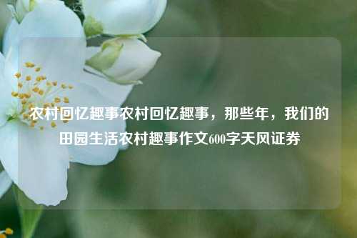 农村回忆趣事农村回忆趣事，那些年，我们的田园生活农村趣事作文600字天风证券