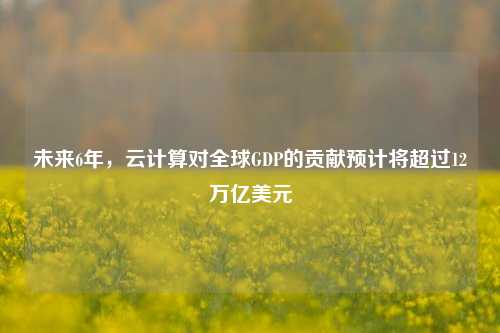 未来6年，云计算对全球GDP的贡献预计将超过12万亿美元