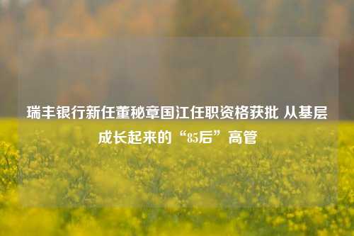 瑞丰银行新任董秘章国江任职资格获批 从基层成长起来的“85后”高管