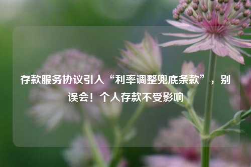 存款服务协议引入“利率调整兜底条款”，别误会！个人存款不受影响