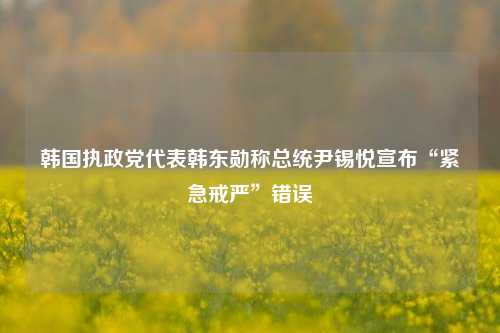 韩国执政党代表韩东勋称总统尹锡悦宣布“紧急戒严”错误