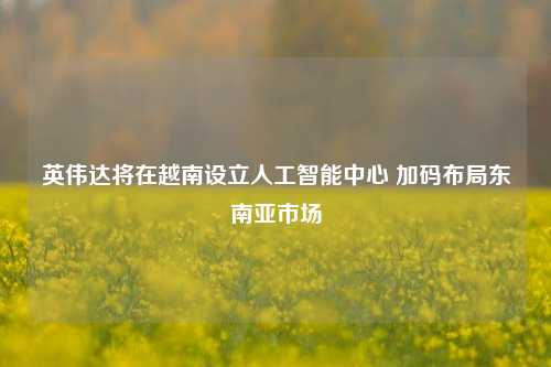 英伟达将在越南设立人工智能中心 加码布局东南亚市场