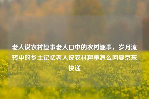 老人说农村趣事老人口中的农村趣事，岁月流转中的乡土记忆老人说农村趣事怎么回复京东快递