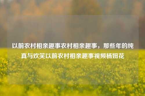 以前农村相亲趣事农村相亲趣事，那些年的纯真与欢笑以前农村相亲趣事视频杨妞花