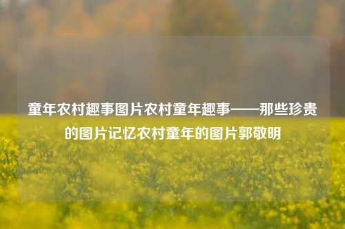 童年农村趣事图片农村童年趣事——那些珍贵的图片记忆农村童年的图片郭敬明