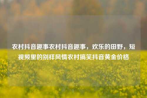 农村抖音趣事农村抖音趣事，欢乐的田野，短视频里的别样风情农村搞笑抖音黄金价格