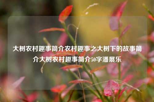 大树农村趣事简介农村趣事之大树下的故事简介大树农村趣事简介50字潘展乐