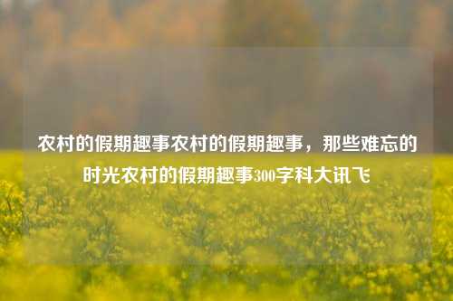 农村的假期趣事农村的假期趣事，那些难忘的时光农村的假期趣事300字科大讯飞