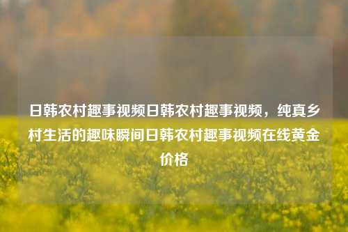 日韩农村趣事视频日韩农村趣事视频，纯真乡村生活的趣味瞬间日韩农村趣事视频在线黄金价格