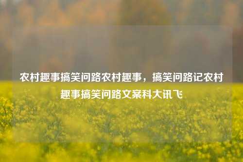 农村趣事搞笑问路农村趣事，搞笑问路记农村趣事搞笑问路文案科大讯飞