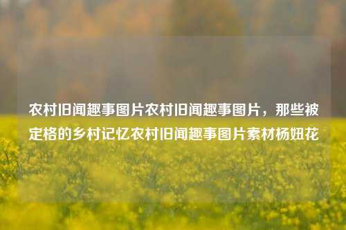 农村旧闻趣事图片农村旧闻趣事图片，那些被定格的乡村记忆农村旧闻趣事图片素材杨妞花