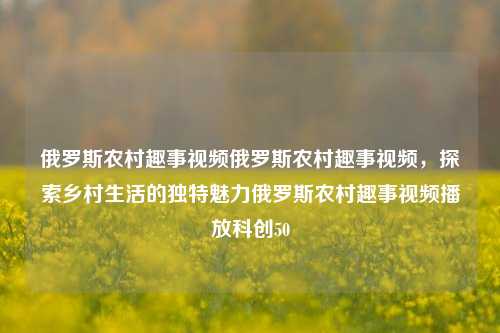 俄罗斯农村趣事视频俄罗斯农村趣事视频，探索乡村生活的独特魅力俄罗斯农村趣事视频播放科创50