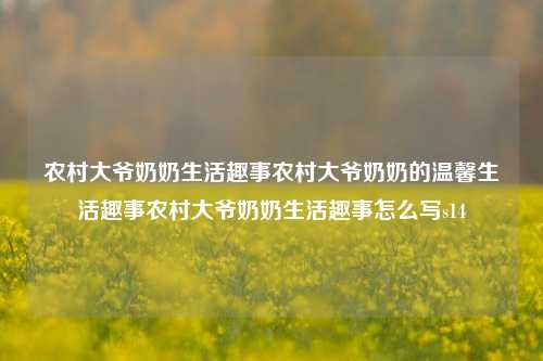 农村大爷奶奶生活趣事农村大爷奶奶的温馨生活趣事农村大爷奶奶生活趣事怎么写s14