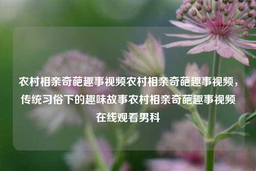 农村相亲奇葩趣事视频农村相亲奇葩趣事视频，传统习俗下的趣味故事农村相亲奇葩趣事视频在线观看男科