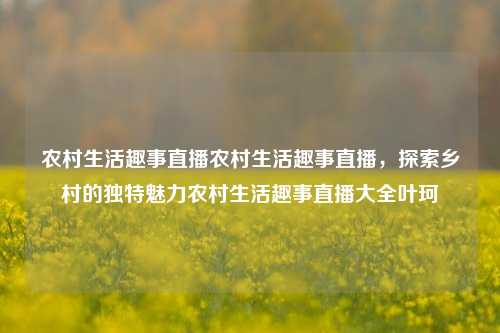 农村生活趣事直播农村生活趣事直播，探索乡村的独特魅力农村生活趣事直播大全叶珂