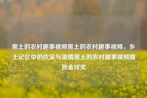 黑土的农村趣事视频黑土的农村趣事视频，乡土记忆中的欢笑与温情黑土的农村趣事视频播放金球奖