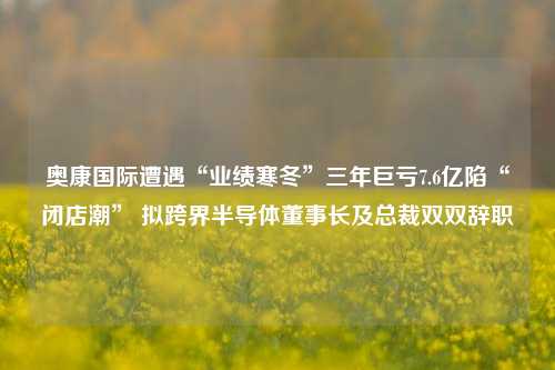 奥康国际遭遇“业绩寒冬”三年巨亏7.6亿陷“闭店潮” 拟跨界半导体董事长及总裁双双辞职