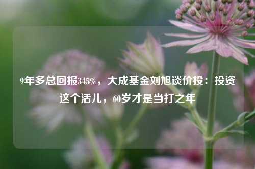 9年多总回报345%，大成基金刘旭谈价投：投资这个活儿，60岁才是当打之年